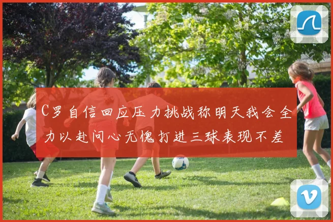 C罗自信回应压力挑战称明天我会全力以赴问心无愧打进三球表现不差
